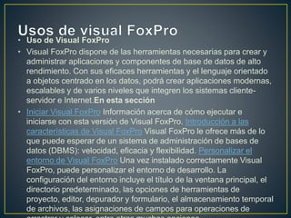 • Uso de Visual FoxPro
• Visual FoxPro dispone de las herramientas necesarias para crear y
administrar aplicaciones y componentes de base de datos de alto
rendimiento. Con sus eficaces herramientas y el lenguaje orientado
a objetos centrado en los datos, podrá crear aplicaciones modernas,
escalables y de varios niveles que integren los sistemas cliente-
servidor e Internet.En esta sección
• Iniciar Visual FoxPro Información acerca de cómo ejecutar e
iniciarse con esta versión de Visual FoxPro. Introducción a las
características de Visual FoxPro Visual FoxPro le ofrece más de lo
que puede esperar de un sistema de administración de bases de
datos (DBMS): velocidad, eficacia y flexibilidad. Personalizar el
entorno de Visual FoxPro Una vez instalado correctamente Visual
FoxPro, puede personalizar el entorno de desarrollo. La
configuración del entorno incluye el título de la ventana principal, el
directorio predeterminado, las opciones de herramientas de
proyecto, editor, depurador y formulario, el almacenamiento temporal
de archivos, las asignaciones de campos para operaciones de
 