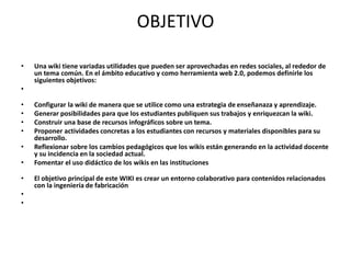 OBJETIVO
• Una wiki tiene variadas utilidades que pueden ser aprovechadas en redes sociales, al rededor de
un tema común. En el ámbito educativo y como herramienta web 2.0, podemos definirle los
siguientes objetivos:
•
• Configurar la wiki de manera que se utilice como una estrategia de enseñanaza y aprendizaje.
• Generar posibilidades para que los estudiantes publiquen sus trabajos y enriquezcan la wiki.
• Construir una base de recursos infográficos sobre un tema.
• Proponer actividades concretas a los estudiantes con recursos y materiales disponibles para su
desarrollo.
• Reflexionar sobre los cambios pedagógicos que los wikis están generando en la actividad docente
y su incidencia en la sociedad actual.
• Fomentar el uso didáctico de los wikis en las instituciones
• El objetivo principal de este WIKI es crear un entorno colaborativo para contenidos relacionados
con la ingeniería de fabricación
•
•
 