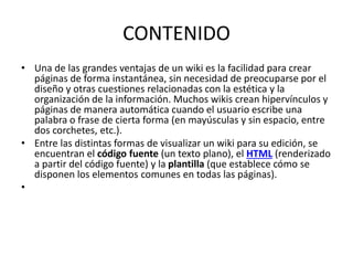 CONTENIDO
• Una de las grandes ventajas de un wiki es la facilidad para crear
páginas de forma instantánea, sin necesidad de preocuparse por el
diseño y otras cuestiones relacionadas con la estética y la
organización de la información. Muchos wikis crean hipervínculos y
páginas de manera automática cuando el usuario escribe una
palabra o frase de cierta forma (en mayúsculas y sin espacio, entre
dos corchetes, etc.).
• Entre las distintas formas de visualizar un wiki para su edición, se
encuentran el código fuente (un texto plano), el HTML (renderizado
a partir del código fuente) y la plantilla (que establece cómo se
disponen los elementos comunes en todas las páginas).
•
 