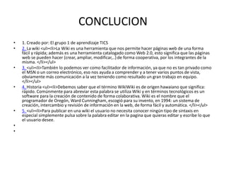 CONCLUCION
• 1. Creado por: El grupo 1 de aprendizaje TICS
• 2. La wiki <ul><li>La Wiki es una herramienta que nos permite hacer páginas web de una forma
fácil y rápida; además es una herramienta catalogado como Web 2.0, esto significa que las páginas
web se pueden hacer (crear, ampliar, modificar,..) de forma cooperativa, por los integrantes de la
misma. </li></ul>
• 3. <ul><li>También lo podemos ver como facilitador de información, ya que no es tan privado como
el MSN o un correo electrónico, eso nos ayuda a comprender y a tener varios puntos de vista,
obviamente más comunicación a la vez teniendo como resultado un gran trabajo en equipo.
</li></ul>
• 4. Historia <ul><li>Debemos saber que el término WikiWiki es de origen hawaiano que significa:
rápido. Comúnmente para abreviar esta palabra se utiliza Wiki y en términos tecnológicos es un
software para la creación de contenido de forma colaborativa. Wiki es el nombre que el
programador de Oregón, Ward Cunningham, escogió para su invento, en 1994: un sistema de
creación, intercambio y revisión de información en la web, de forma fácil y automática. </li></ul>
• 5. <ul><li>Para publicar en una wiki el usuario no necesita conocer ningún tipo de sintaxis en
especial simplemente pulsa sobre la palabra editar en la pagina que quieras editar y escribe lo que
el usuario desee.
•
•
 
