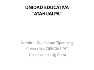 UNIDAD EDUCATIVA
“ATAHUALPA”
Nombre: Guadalupe Tipantasig
Curso : 1ro CIENCIAS “A”
Licenciada:Lusig Chiza
 