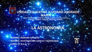UNIDAD EDUCATIVA “LUCIANO ANDRADE
MARIN
Juan Díaz Hidalgo N°58-197 y Ángel Ludeña (Urb San Carlos)
TELFS: 2599317; 2292144 TELEFAX: 2530376
LA ASTRONOMIA
NOMBRE: MARJORI ALMACHE
MATERIA: INVESTIGACION CIENCIA Y TECNOLOGIA
CURSO: 3° B.G.U. “C”
 