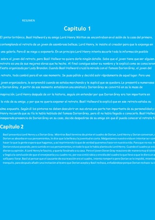 RESUMEN
Capítulo 1
El pintor británico, Basil Hallward y su amigo Lord Henry Wotton se encontraban en el salón de la casa del primero,
contemplando el retrato de un joven de asombrosa belleza. Lord Henry, le insiste al creador para que lo exponga en
una galería. Pero él se niega a exponerlo. En un principio Lord Henry intenta sacarle toda la información posible
sobre el joven del retrato, pero Basil Hallwar no quiere darle ningún detalle. Sabe que el joven tiene que ser alguien e
retrato es una de sus mejores obras que ha hecho. Al final consigue saber su nombre y le explicó como se conocieron
fiesta organizada por Lady Brandon. Cuando Basil Hallward cruzó la mirada con el famoso Dorian Grey, el joven del
retrato, todo cambió para él en ese momento. Se puso pálido y decidió salir rápidamente de aquel lugar. Pero una
joven organizadora, lo sorprendió cuando se estaba marchando y le suplicó que se quedara. Le presentó a numerosas
a Dorian Grey. A partir de ese momento entablaron una amistad y Dorian Grey se convirtió en su la musa de
inspiración. Lord Henry después de oir la historia, seguía sin entender por que Dorian Grey era tan importante en
la vida de su amigo, y por que no queria exponer el retrato. Basil Hallward le explicó que en ese retrato estaba su
alma expuesta. Según él los pintores no deben descubrir en sus obras una parte tan importante de su personalidad y d
Henry recuerda que su tía le había hablado del famoso Dorian Grey, pero él no había llegado a conocerlo. Basil Hallwa
inseperada presencia de Dorian Grey en su casa, decide despedirse de su amigo sin que él pueda conocer el retrato fa
Capítulo 2
Basil presentaaLord Henry y a DorianGray. MientrasBasil termina de pintarel cuadro de Dorian,Lord Henryy Dorianconversan,e
Dorianse absorbaensus pensamientos,le dice que labellezaylajuventudescorta.Malgastamosnuestravidaen intentarse rcom
hacer loque la gente esperaque hagamos,yasí reprimiendoloque de verdadqueremoshacerennuestravida.Paraque nonos m
Dorianestuvoposando,perosumidoensuspensamientos,entodoloque le había planteadoLordHenry.Cuandoel cuadroya esta
dieransuopinión.A Lord Henryle fascino,yquería llevárseloasucasa. Peroel jovenDoranGray reaccionode maneramuydistinta
y llegóala conclusiónde que el envejeceríaysu cuadro no,por esosintiórabiay envidiadel cuadroloque llevoaque le dieraunat
sofápara llorar.Basil al pensarque el causante de esareacciónera el cuadro, intentoromperloperoDorianse loimpidió,mientras
tranquilo,paradespuésañadirunainvitaciónal teatroque Dorianaceptay Basil rechaza,enfadándoseporque Dorianrechazo suin
 