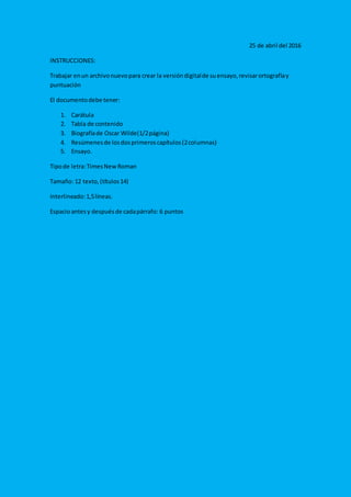 25 de abril del 2016
INSTRUCCIONES:
Trabajar enun archivonuevopara crear la versióndigitalde suensayo,revisarortografíay
puntuación
El documentodebe tener:
1. Carátula
2. Tabla de contenido
3. Biografíade Oscar Wilde(1/2página)
4. Resúmenesde losdosprimeroscapítulos(2columnas)
5. Ensayo.
Tipode letra:TimesNewRoman
Tamaño: 12 texto,(títulos14)
Interlineado:1,5líneas.
Espacioantesy despuésde cadapárrafo: 6 puntos
 