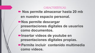 CARACTERÍSTICAS:
 Nos permite almacenar hasta 20 mb
en nuestro espacio personal.
Nos permite descargar
presentaciones digitales de usuarios
como documentos.
Insertar videos de youtube en
presentaciones digitales propias.
Permite incluir contenido multimedia
como videos.
 