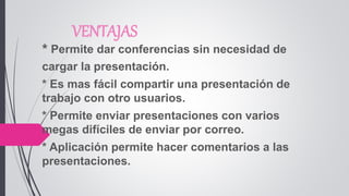 VENTAJAS
* Permite dar conferencias sin necesidad de
cargar la presentación.
* Es mas fácil compartir una presentación de
trabajo con otro usuarios.
* Permite enviar presentaciones con varios
megas difíciles de enviar por correo.
* Aplicación permite hacer comentarios a las
presentaciones.
 