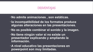 DESVENTAJAS
No admite animaciones , son estáticas.
la incompatibilidad de los formatos produce
algunas alteraciones en las presentaciones.
No es posible combinar el sonido y la imagen.
No tiene ningún valor si no existe un
presentador explicando y ampliando la
información.
A nivel educativo las presentaciones en
powerpoint son muy limitadas.
 