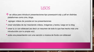 USOS
 se utiliza para introducir presentaciones tipo powerpoint odp y pdf en distintas
plataformas como cms, blogs.
• agregar vídeos de youtube en tus presentaciones
• crear tutoriales de dyi mezclando vídeos, imágenes y textos, luego en tu blog
• crear tu cv con slidecast (es decir un resumen de todo lo que has hecho más una
introducción con tu propia voz)
• sube una presentación con una canción o música de fondo con slidecast
 