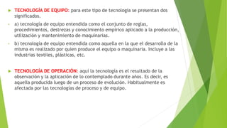  TECNOLOGÍA DE EQUIPO: para este tipo de tecnología se presentan dos
significados.
• a) tecnología de equipo entendida como el conjunto de reglas,
procedimientos, destrezas y conocimiento empírico aplicado a la producción,
utilización y mantenimiento de maquinarias.
• b) tecnología de equipo entendida como aquella en la que el desarrollo de la
misma es realizado por quien produce el equipo o maquinaria. Incluye a las
industrias textiles, plásticas, etc.
 TECNOLOGÍA DE OPERACIÓN: aquí la tecnología es el resultado de la
observación y la aplicación de lo contemplado durante años. Es decir, es
aquella producida luego de un proceso de evolución. Habitualmente es
afectada por las tecnologías de proceso y de equipo.
 
