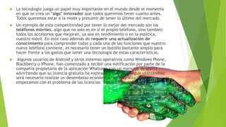  La tecnología juega un papel muy importante en el mundo desde el momento
en que se crea un "algo" innovador que todos queremos tener cuanto antes.
Todos queremos estar a la moda y presumir de tener lo último del mercado.
 Un ejemplo de esta competitividad por tener lo mejor del mercado son los
teléfonos móviles, algo que no solo es en sí el propio teléfono, sino también
todos los accesorios que mejoran, ya sea en rendimiento o en la estética,
nuestro móvil. En este caso además de requerir una actualización de
conocimiento para comprender todas y cada una de las funciones que nuestro
nuevo teléfono contiene, es necesario tener un bolsillo bastante amplio para
hacer frente a los gastos que tener una tecnología de estas características.
 Algunos usuarios de Android y otros sistemas operativos como Windows Phone,
Blackberry o IPhone, han comenzado a recibir una notificación por parte de la
compañía propietaria de la aplicación Whatsapp con un mensaje de alerta
advirtiendo que su licencia gratuita ha expirado y que para seguir utilizándolo
será necesario realizar un desembolso económico, no muy alto, pero ya
empezamos con el problema de las licencias "supuestamente" gratuitas.
 