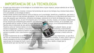IMPORTANCIA DE LA TECNOLOGIA
 El papel que ahora ejerce la tecnología en la sociedad tiene un gran impacto, porque además de ser útil se
nos ha hecho necesaria.
Desde que empezamos a inventar e innovar herramientas de caza en los tiempos muy remotos hasta ahora
en la actualidad, la tecnología es básica.
Hemos tenido satisfacciones básicas como no básicas con la tecnología, beneficios y maleficios, que tanto a
el más joven como a el más anciano perjudican. Se ha vuelto tan necesaria en la vida diaria que hasta en la
cosa mas pequeña que realicemos, utilizamos tecnología; solamente en el hecho de despertar con una
alarma, al prender la luz, al usar el transporte para ir al trabajo, escuela, museos, en la salud, simplemente
en las vacunas que utilizamos para prevenir una enfermedad, en los análisis clínicos, en la sociedad, que
por ejemplo está el celular, el tener el mejor aparato para escuchar música, en el entretenimiento de la
familia como la televisión de alta definición, de plasma, etc.
Nosotros como ser humano damos a la tecnología el impacto que queramos en cualquier época, ya que
nosotros imaginamos, creamos y renovamos a nuestra decisión las cosas, herramientas e instrumentos.
No sólo el hecho de crearlas es nuestro reconocimiento, sino también de darles la utilización que queramos,
porque se pueden crear cosas buenas como los medicamentos que ayudan las personas y malas como las
drogas.
El papel fundamental de la tecnología en la sociedad hoy en día juega un rol muy importante; ya que día a
día nos van fomentando la importancia de la tecnología dentro de la vida cotidiana, es decir, poco a poco la
misma sociedad se ha ido encargando de que los humanos veamos que somos inútiles si no tenemos un
aparato que se encargue de hacer nuestros labores de manera sencilla y rápida, al igual que la
comunicación que sea mas fácil sin importar la distancia ni tiempo.
 