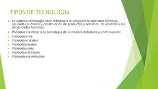 TIPOS DE TECNOLOGIA
 La palabra tecnología hace referencia al conjunto de nociones técnicas,
aplicadas al diseño y construcción de productos y servicios, de acuerdo a las
necesidades humanas.
 Podemos clasificar a la tecnología de la manera detallada a continuación:
 TECNOLOGÍA FIJA
 TECNOLOGÍA FLEXIBLE
 TECNOLOGÍA BLANDA
 TECNOLOGÍA DURA
 TECNOLOGÍA DE EQUIPO
 TECNOLOGÍA DE OPERACIÓN
 