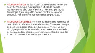  TECNOLOGÍA FIJA: la característica sobresaliente reside
en el hecho de que no es posible utilizarla para la
realización de otro bien o servicio. Por otra parte, la
tecnología fija es aquella que no cambia de manera
continua. Por ejemplo, las refinerías de petróleo.
 TECNOLOGÍA FLEXIBLE: término utilizado para referirse al
conocimiento técnico y a los elementos físicos con los que
es posible elaborar otros productos o servicios. Es por
ello, que puede ser observada de acuerdo a una variedad
de formalidades. Ejemplos de tecnología flexible son: las
industrias de medicamentos y alimenticia.

 