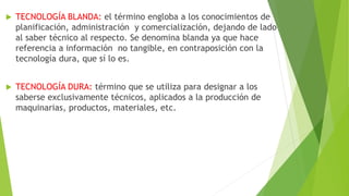 TECNOLOGÍA BLANDA: el término engloba a los conocimientos de
planificación, administración y comercialización, dejando de lado
al saber técnico al respecto. Se denomina blanda ya que hace
referencia a información no tangible, en contraposición con la
tecnología dura, que sí lo es.
 TECNOLOGÍA DURA: término que se utiliza para designar a los
saberse exclusivamente técnicos, aplicados a la producción de
maquinarias, productos, materiales, etc.
 