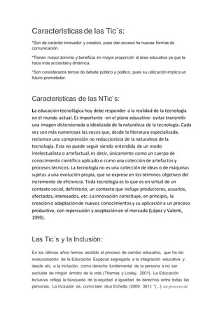 Caracteristicas de las Tic`s:
*Son de carácter innovador y creativo, pues dan acceso ha nuevas formas de
comunicación.
*Tienen mayor dominio y beneficia en mayor proporción al área educativa ya que la
hace más accesible y dinámica.
*Son considerados temas de debate público y político, pues su utilización implica un
futuro prometedor.
Caracteristicas de las NTic`s:
La educación tecnológica hoy debe responder a la realidad de la tecnología
en el mundo actual. Es importante -en el plano educativo- evitar transmitir
una imagen distorsionada o idealizada de la naturaleza de la tecnología. Cada
vez son más numerosas las voces que, desde la literatura especializada,
reclaman una comprensión no reduccionista de la naturaleza de la
tecnología. Esta no puede seguir siendo entendida de un modo
intelectualista o artefactual,es decir, únicamente como un cuerpo de
conocimiento científico aplicado o como una colecciónde artefactos y
procesos técnicos. La tecnología no es una colecciónde ideas o de máquinas
sujetas a una evolución propia, que se exprese en los términos objetivos del
incremento de eficiencia. Toda tecnología es lo que es en virtud de un
contexto social, definitorio, un contexto que incluye productores, usuarios,
afectados,interesados, etc. La innovación constituye, en principio, la
creacióno adaptaciónde nuevos conocimientos y su aplicacióna un proceso
productivo, con repercusión y aceptaciónen el mercado (López y Valenti,
1999).
Las Tic´s y la Inclusiòn:
En los últimos años hemos asistido al proceso de cambio educativo, que ha ido
evolucionando de la Educación Especial segregada a la integración educativa y,
desde ahí, a la inclusión, como derecho fundamental de la persona a no ser
excluida de ningún ámbito de la vida (Thomas y Loxley, 2001). La Educación
Inclusiva refleja la búsqueda de la equidad e igualdad de derechos entre todas las
personas. La inclusión es, como bien dice Echeíta (2009: 381): “(...) un proceso de
 