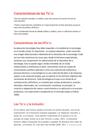 Caracteristicas de las Tic`s:
*Son de carácter innovador y creativo, pues dan acceso ha nuevas formas de
comunicación.
*Tienen mayor dominio y beneficia en mayor proporción al área educativa ya que la
hace más accesible y dinámica.
*Son considerados temas de debate público y político, pues su utilización implica un
futuro prometedor.
Caracteristicas de las NTic`s:
La educación tecnológica hoy debe responder a la realidad de la tecnología
en el mundo actual. Es importante -en el plano educativo- evitar transmitir
una imagen distorsionada o idealizada de la naturaleza de la tecnología. Cada
vez son más numerosas las voces que, desde la literatura especializada,
reclaman una comprensión no reduccionista de la naturaleza de la
tecnología. Esta no puede seguir siendo entendida de un modo
intelectualista o artefactual,es decir, únicamente como un cuerpo de
conocimiento científico aplicado o como una colecciónde artefactos y
procesos técnicos. La tecnología no es una colecciónde ideas o de máquinas
sujetas a una evolución propia, que se exprese en los términos objetivos del
incremento de eficiencia. Toda tecnología es lo que es en virtud de un
contexto social, definitorio, un contexto que incluye productores, usuarios,
afectados,interesados, etc. La innovación constituye, en principio, la
creacióno adaptaciónde nuevos conocimientos y su aplicacióna un proceso
productivo, con repercusión y aceptaciónen el mercado (López y Valenti,
1999).
Las Tic´s y la Inclusiòn:
En los últimos años hemos asistido al proceso de cambio educativo, que ha ido
evolucionando de la Educación Especial segregada a la integración educativa y,
desde ahí, a la inclusión, como derecho fundamental de la persona a no ser
excluida de ningún ámbito de la vida (Thomas y Loxley, 2001). La Educación
Inclusiva refleja la búsqueda de la equidad e igualdad de derechos entre todas las
personas. La inclusión es, como bien dice Echeíta (2009: 381): “(...) un proceso de
 