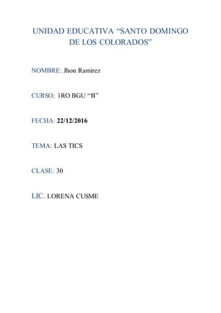 UNIDAD EDUCATIVA “SANTO DOMINGO
DE LOS COLORADOS”
NOMBRE: Jhon Ramírez
CURSO: 1RO BGU “B”
FECHA: 22/12/2016
TEMA: LAS TICS
CLASE: 30
LIC. LORENA CUSME
 