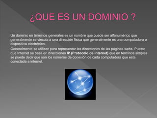 Un dominio en términos generales es un nombre que puede ser alfanumérico que
generalmente se vincula a una dirección física que generalmente es una computadora o
dispositivo electrónico.
Generalmente se utilizan para representar las direcciones de las páginas webs. Puesto
que Internet se basa en direcciones IP (Protocolo de Internet) que en términos simples
se puede decir que son los números de conexión de cada computadora que esta
conectada a internet.
 