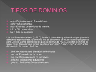  org = Organización sin fines de lucro
 com = Sitio comercial
 net = Empresa de servicios de Internet
 info = Sitio informativo
 biz = Sitio de negocios
Los dominios territoriales: (ccTLD) tienen 2 caracteres y son usados por países o
territorios dependientes. El dominio .mx es el dominio de nivel superior geográfico
para México. Como casi todos los países del mundo NIC-MX utilizan dominios de
tercer nivel. Todo dominio tendrá que tener un ".com", ".edu", ".net" u ".org" antes
del dominio de primer nivel .mx
 .com.mx: Usado para entidades comerciales
 .net.mx: Proveedores de redes
 .org.mx: Organizaciones no lucrativas
 .edu.mx: Instituciones Educativas
 .gob.mx: Entidades Gubernamentales
 