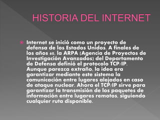 Internet se inició como un proyecto de
defensa de los Estados Unidos. A finales de
los años 60, la ARPA (Agencia de Proyectos de
Investigación Avanzados) del Departamento
de Defensa definió el protocolo TCP/IP.
Aunque parezca extraño, la idea era
garantizar mediante este sistema la
comunicación entre lugares alejados en caso
de ataque nuclear. Ahora el TCP/IP sirve para
garantizar la transmisión de los paquetes de
información entre lugares remotos, siguiendo
cualquier ruta disponible.
 