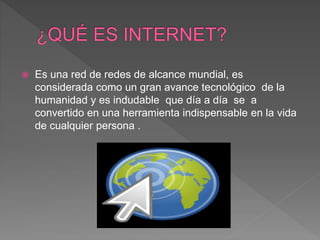  Es una red de redes de alcance mundial, es
considerada como un gran avance tecnológico de la
humanidad y es indudable que día a día se a
convertido en una herramienta indispensable en la vida
de cualquier persona .
 