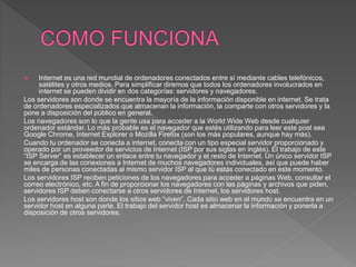  Internet es una red mundial de ordenadores conectados entre sí mediante cables telefónicos,
satélites y otros medios. Para simplificar diremos que todos los ordenadores involucrados en
internet se pueden dividir en dos categorías: servidores y navegadores.
Los servidores son donde se encuentra la mayoría de la información disponible en internet. Se trata
de ordenadores especializados que almacenan la información, la comparte con otros servidores y la
pone a disposición del público en general.
Los navegadores son lo que la gente usa para acceder a la World Wide Web desde cualquier
ordenador estándar. Lo más probable es el navegador que estés utilizando para leer este post sea
Google Chrome, Internet Explorer o Mozilla Firefox (son los más populares, aunque hay más).
Cuando tu ordenador se conecta a internet, conecta con un tipo especial servidor proporcionado y
operado por un proveedor de servicios de Internet (ISP por sus siglas en inglés). El trabajo de este
“ISP Server” es establecer un enlace entre tu navegador y el resto de Internet. Un único servidor ISP
se encarga de las conexiones a Internet de muchos navegadores individuales, así que puede haber
miles de personas conectadas al mismo servidor ISP al que tú estás conectado en este momento.
Los servidores ISP reciben peticiones de los navegadores para acceder a páginas Web, consultar el
correo electrónico, etc. A fin de proporcionar los navegadores con las páginas y archivos que piden,
servidores ISP deben conectarse a otros servidores de Internet, los servidores host.
Los servidores host son donde los sitios web “viven”. Cada sitio web en el mundo se encuentra en un
servidor host en alguna parte. El trabajo del servidor host es almacenar la información y ponerla a
disposición de otros servidores.
 