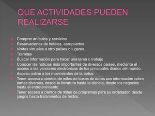  Comprar artículos y servicios
 Reservaciones de hoteles, aeropuertos
 Visitas virtuales a otro países o lugares
 Tramites
 Buscar información para hacer una tarea o trabajo
 Conocer las noticias más importantes de diversos países, mediante el
acceso a las versiones electrónicas de los principales diarios del mundo.
 Acceso online a los movimientos de la bolsa.
 Tener acceso a cientos de miles de bases de datos con información sobre
temas diversos, desde la literatura hasta la ciencia, desde los negocios
hasta el entretenimiento.
 Tener acceso a cientos de miles de programas para su ordenador, desde
juegos hasta tratamientos de textos.
 