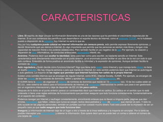 Libre. El espíritu de dejar circular la información libremente es una de las razones que ha permitido el crecimiento espectacular de
Internet. Si en sus comienzos los científicos que desarrollaron el soporte técnico de Internet, como el protocolo TCP/IP, no lo hubiesen
puesto a disposición de la industria, hoy Internet no sería lo que es.
 Hoy por hoy cualquiera puede colocar en Internet información sin censura previa, esto permite expresar libremente opiniones, y
decidir libremente qué uso damos a Internet. Es algo importante que permite que las personas se sientan más libres y tengan más
capacidad de reacción frente a los poderes establecidos. Pero también facilita el uso negativo de la red. Por ejemplo, la creación y
dispersión de virus informáticos, de conductas antisociales, pornografía infantil, etc.
 Anónima. Podemos decir que ocultar la identidad, tanto para leer como para escribir, es bastante sencillo en Internet. Esta
característica está directamente relacionada con el punto anterior, ya el anonimato puede facilitar el uso libre de la red con todo lo que
esto conlleva. Entendido de forma positiva en anonimato facilita la intimidad y la expresión de opiniones. Aunque también facilita la
comisión de delitos.
 Auto reguladora.¿Quién decide cómo funciona Internet? Algo que tiene tanto poder como Internet y que maneja tanto dinero no tiene
un dueño personal. No hay ninguna persona o país que mande en Internet. En este sentido podemos decir que Internet se autorregula
o auto gestiona. La mayoría de las reglas que permiten que Internet funcione han salido de la propia Internet
 Existen unos comités internos que se encargan de regular Internet, como W3C, Internet Society, ICANN. Por ejemplo, se encargan de
dictar las normas de los nombres de dominios, definir y aprobar los protocolos de comunicaciones, etc.
 El ICANN tiene la misión de organizar el sistema de nombres de dominios que reside en 13 servidores raíz, 10 de los cuales están en
EE.UU., este sistema es básico para el funcionamiento de Internet y la comunidad internacional ha pedido que pase a ser gestionado
por un organismo internacional y deje de depender de EE.UU.Un poco caótica.
 Después de lo dicho en el punto anterior parece un contrasentido decir que Internet es caótica. Es caótica en el sentido que no está
ordenada ni tiene unas reglas estrictas de funcionamiento que permitan asegurar que todo funciona correctamente, fundamentalmente
en el aspecto del contenido.
 Podemos navegar por Internet y naufragar constantemente, encontrando enlaces que no llevan a ninguna parte, páginas que dan
errores, formularios que fallan, vídeos que nunca se cargan, textos descuadrados y faltas de ortografía que claman al cielo. Y esto no
sólo sucede en las páginas personales, también en portales que han costado mucho dinero.Todo esto puede dar la impresión de ser un
pequeño caos ya que nadie asegura que todo funciona bien
 Insegura.La información de Internet viaja de un lugar a otro a través de la línea teléfonica y la mayoría sin encriptar. Por lo tanto es
posible interceptar una comunicación y obtener la información. Esto quiere decir que se puede leer un correo o obtener el número de
una tarjeta de crédito.
 