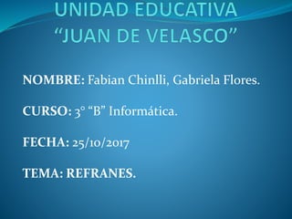 NOMBRE: Fabian Chinlli, Gabriela Flores.
CURSO: 3° “B” Informática.
FECHA: 25/10/2017
TEMA: REFRANES.
 