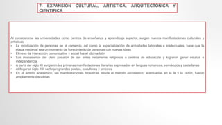 7. EXPANSION CULTURAL, ARTISTICA, ARQUITECTONICA Y
CIENTIFICA
Al considerarse las universidades como centros de enseñanza y aprendizaje superior, surgen nuevos manifestaciones culturales y
artísticas
• La movilización de personas en el comercio, así como la especialización de actividades laborales e intelectuales, hace que la
etapa medieval sea un momento de florecimiento de personas con nuevas ideas
• El nexo de interacción comunicativa y social fue el idioma latín
• Los monasterios del clero pasaron de ser entes netamente religiosos a centros de educación y lograron ganar estatus e
independencia
• A partir del siglo XI surgieron las primeras manifestaciones literarias expresadas en lenguas romances, vernáculos y castellanas
• Al llegar el siglo XIII se forjan grandes poetas, escultores y pintores
• En el ámbito académico, las manifestaciones filosóficas desde el método escolástico, acentuadas en la fe y la razón, fueron
ampliamente discutidas
 
