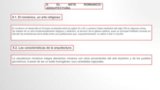 8. EL ARTE ROMANICO:
ARQUITECTURA
8.1. El románico, un arte religioso
El románico se desarrollo en Europa occidental entre los siglos XI y XII, y perduro hasta mediados del siglo XIII en algunas zonas.
Se trataba de un arte fundamentalmente religioso y didáctico, al servicio de la iglesia católica, pues su principal finalidad consiste en
difundir las enseñanzas de la biblia entre una poblaciones que, mayoritariamente, no sabia ni leer ni escribir
8.2. Las características de la arquitectura
La arquitectura románica integra elementos romanos con otros provenientes del arte bizantino y de los pueblos
germánicos, A pesar de ser un estilo homogéneo, tuvo variedades regionales.
 