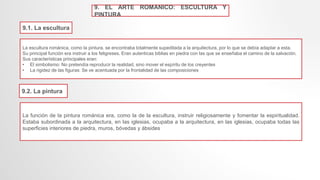 9. EL ARTE ROMANICO: ESCULTURA Y
PINTURA
9.1. La escultura
La escultura románica, como la pintura, se encontraba totalmente supeditada a la arquitectura, por lo que se debía adaptar a esta.
Su principal función era instruir a los feligreses. Eran autenticas biblias en piedra con las que se enseñaba el camino de la salvación.
Sus características principales eran:
• El simbolismo: No pretendía reproducir la realidad, sino mover el espíritu de los creyentes
• La rigidez de las figuras: Se ve acentuada por la frontalidad de las composiciones
9.2. La pintura
La función de la pintura románica era, como la de la escultura, instruir religiosamente y fomentar la espiritualidad.
Estaba subordinada a la arquitectura, en las iglesias, ocupaba a la arquitectura, en las iglesias, ocupaba todas las
superficies interiores de piedra, muros, bóvedas y ábsides
 
