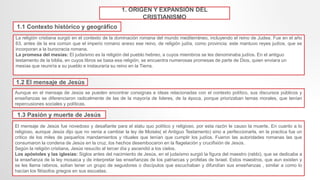 1. ORIGEN Y EXPANSIÓN DEL
CRISTIANISMO
1.1 Contexto histórico y geográfico
La religión cristiana surgió en el contexto de la dominación romana del mundo mediterráneo, incluyendo el reino de Judea. Fue en el año
63, antes de la era común que el imperio romano anexo ese reino, de religión judía, como provincia; este mantuvo reyes judíos, que se
incorporan a la burocracia romana.
La promesa del mesías: El judaísmo es la religión del pueblo hebreo, a cuyos miembros se les denominaba judíos. En el antiguo
testamento de la biblia, en cuyos libros se basa esa religión, se encuentra numerosas promesas de parte de Dios, quien enviara un
mesías que reuniría a su pueblo e instauraría su reino en la Tierra.
1.2 El mensaje de Jesús
Aunque en el mensaje de Jesús se pueden encontrar consignas e ideas relacionadas con el contexto político, sus discursos públicos y
enseñanzas se diferenciaron radicalmente de las de la mayoría de lideres, de la época, porque priorizaban temas morales, que tenían
repercusiones sociales y políticas.
1.3 Pasión y muerte de Jesús
El mensaje de Jesús fue novedoso y desafiante para el statu quo político y religioso, por esta razón le causo la muerte. En cuanto a lo
religioso, aunque Jesús dijo que no venia a cambiar la ley de Moisés( el Antiguo Testamento) sino a perfeccionarla, en la practica fue un
critico de los miles de pequeños mandamientos y rituales que tenían que cumplir los judíos. Fueron las autoridades romanas las que
consumaron la condena de Jesús en la cruz, los hechos desembocaron en la flagelación y crucifixión de Jesús.
Según la religión cristiana, Jesús resucito al tercer día y ascendió a los cielos.
Los apóstoles y las iglesias: Siglos antes del nacimiento de Jesús, en el judaísmo surgió la figura del maestro (rabbi), que se dedicaba a
la enseñanza de la ley mosaica y de interpretar las enseñanzas de los patriarcas y profetas de Israel. Estos maestros, que aun existen y
se les llama rabinos, solían tener un grupo de seguidores o discípulos que escuchaban y difundían sus enseñanzas , similar a como lo
hacían los filósofos griegos en sus escuelas.
 