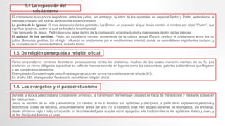 1.4 La expansión del
cristianismo
El cristianismo tuvo pocos seguidores entre los judíos, sin embargo, la labor de los apóstoles en especial Pedro y Pablo, extendieron el
mensaje cristiano por todo el territorio del imperio romano.
La piedra de la Iglesia: El mas destacado de los apóstoles fue Simón, un pescador al que Jesús cambio el nombre por el de “Pedro”, que
significa “piedras”, sobre la cual se fundaría la cristiandad.
Tras la muerte de Jesús, Pedro tuvo una tarea dentro de la cristiandad, aclaraba dudad y disensiones dentro de las iglesias.
El apóstol de los gentiles: Pablo, un ciudadano romano proveniente de la cultura griega (Tarso), predico el cristianismo entre los no
judíos, llamados gentiles. En el siglo I difundió en cristianismo por el mediterráneo oriental, donde se consolidaron importantes núcleos, y
en ciudades de la península Itálica, incluida Roma
1.5. De religión perseguida a religión oficial
Varios emperadores romanos decretaron persecuciones contra los cristianos, muchos de los cuales murieron mártires de su fe. Los
cristianos se vieron obligados a practicar su culto de manera secreta, en lugares como las catacumbas, galerías subterráneas que llegaron
a ser complicados laberintos.
El emperador Constantinopla puso fin a las persecuciones contra los cristianos en el año de 313.
En el año 380, el emperador Teodosio lo convirtió en religión oficial.
1.6. Los evangelios y el paleocristianismo
Durante la época paleocristiana (cristianismo primitivo), la transmisión del mensaje cristiano se hacia de manera oral y mediante iconos en
las catacumbas.
Jesús no escribió de su vida y enseñanza. En cambio, si no lo hicieron sus apóstoles y discípulos, a partir de la experiencia personal y
testimonios orales de terceros, presumiblemente antes del año 70. A nuestros días han llegado decenas de evangelios, sin embargo,
desde el mismo siglo I hubo un acuerdo en la cristiandad para aceptar como apegados a la tradición los de los apóstoles Mateo y Juan, y
de los discípulos Marcos y Lucas.
 