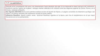 1.7. La patrística
Después de la consolidación del canon neo testamentario hasta alrededor del siglo VII se desarrolla la etapa patrística del cristianismo,
durante la cual los “padres de la iglesia”, teólogos intentan defender la fe cristiana contra las religiones paganas de Grecia, Roma y en el
Oriente, mediante la filosofía.
San Agustín (454-430):Dentro de la patrística destaca la obra de Agustín de Hipona, un pagano convertido al cristianismo que llego a ser
obispo y el máximo pensador del cristianismo durante el primer milenio.
Influencia filosófica: Agustín analizo varias doctrinas filosóficas vigentes en la época, pero fue el neoplatonismo en el que mayor
frecuencia tuvo en su pensamiento.
 