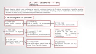 4. LAS CRUZADAS Y SU
IMPACTO
Desde fines del siglo XI hasta mediados del siglo XIII los reinos cristianos de Occidente emprendieron campañas armadas
contra los musulmanes, quienes se habían expandido por el medio Oriente y parte del mediterráneo, habían capturado
Jerusalén en el año 1076 y controlaban las principales rutas comerciales.
4.1 Cronología de las cruzadas
1.° (1096-1099)
Asalto Edesa, Antioquia y
Jerusalén
3.°(1189-1192)
Jerusalén no fue reconquistada
4.°Orden papal 1201-1204
A pesar de que iban por
Jerusalén, los cruzados
terminaron sitiando en
Constantinopla
8.° San Luis 1270
Luis IX de Francia intento tomar el
actuar Túnez. También fracaso.
2.°(1147-1149)
Fue un fracaso. Los musulmanes
reconquistaron Jerusalén.
5.°cruzada (1217-1221)
Contra Egipto
Se considera una cruzada sin frutos
9.° (1271-1272)
Recuperaron Jerusalén por muy
poco tiempo.
7.° (1248-1254)
Luis IX de Francia intento
tomar Egipto. Fracaso.
6.° (1228-1229)
Recuperación de lugares
santos
 
