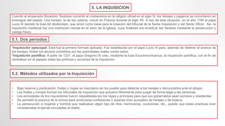 5. LA INQUISICION
Cuando el emperador Bizantino Teodosio convirtió el cristianismo en la religión oficial en el siglo IV, los herejes y paganos se convirtieron en
enemigos del estado. Una herejía, la de los cataros, creció en Francia durante el siglo XII. A raíz de esta situación, en el año 1184 el papa
Lucio III decreto la bula Ad abolendam, que sirvió como base para la creación del tribunal de la Santa Inquisición y del Santo Oficio. Así, la
inquisición medieval fue una institución nacida en el seno de la iglesia, cuya finalidad era erradicar las herejías mediante la persecución y
castigo físico.
*Inquisición episcopal: Esta fue la primera formula aplicada. Fue establecida por el papa Lucio III para, además de detener el avance de
los herejes, limitar los abusos cometidos por las autoridades reales contar estos.
*Inquisición pontifica: A partir de 1231, el papa Gregorio IX creo, mediante la bula Excommunixamus, la inquisición pontifica, con el fin de
centralizar en el papado todas las políticas y acciones de la inquisición.
• Bajo reserva y predicación, frailes y mojes se mezclaron en los pueblo para detectar a los herejes y denunciarlos ante el obispo.
• Los frailes y monjes forman los tribunales de inquisición que actuaron libremente para juzgar de forma legal a las personas.
• Las actividades de los inquisidores fueron respaldadas por los reyes y príncipes para que sus gobernados sean sumisos y obedientes
• Se permitió la practica de la tortura para arrancarse confesiones o quienes eran acusados de herejes o de bujería.
• La persecución a mujeres y hombre que realizaban algún tipo de ritos, hechicerías, curaciones; etc., puesto que estas practicas eran
consideradas brujerías vinculadas al diablo.
5.2. Métodos utilizados por la Inquisición
5.1. Dos periodos
 