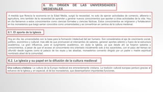 6. EL ORIGEN DE LAS UNIVERSIDADES
MEDIEVALES
A medida que florecía la economía en la Edad Media, surgió la necesidad, no solo de ejercer actividades de comercio, alfarería o
agricultura, sino también de la necesidad de aprender y generar nuevos conocimientos que aporten a otras actividades de la vida. Hoy
en día llamamos a estos conocimientos como ciencias formales y ciencias fácticas. Estos conocimientos se originaron y fortalecieron
en los monasterios que luego serian conocidos como universidades y se convertirían en centros de la cultura medieval.
6.1. El aporte de la Iglesia
Hoy en día, las universidades son la base para la formación intelectual del ser humano. Son considerados el eje de crecimiento social,
político, económico y cultural; mas allá de que promueven el intercambio de saberes, generan aportes adentro y fuera de la estructura
académica. La gran influencia, para el surgimiento académico, sin duda la Iglesia, ya que desde ahí se forjaron saberes y
conocimientos, a pesar de que el acceso al conocimiento era orientado inicialmente solo a los sacerdotes, con el paso del tiempo se
difundió desde lugares como el palacio de los reyes y las abadías, monasterios convento dirigido por un padre o madre espiritual
nombrado abad de la comunidad.
6.2. La iglesia y su papel en la difusión de la cultura medieval
Una cultura cristiana: La cultura de la Europa medieval era eminentemente cristiana. La tradición cultural europea perduro gracias al
esfuerzo de la Iglesia y, en especial, al de los monasterios, que desempeñaron importantes funciones.
 