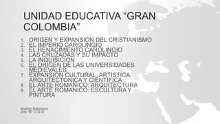 UNIDAD EDUCATIVA “GRAN
COLOMBIA”
1. ORIGEN Y EXPANSION DEL CRISTIANISMO
2. EL IMPERIO CAROLINGIO
3. EL RENACIMIENTO CAROLINGIO
4. LAS CRUZADAS Y SU IMPACTO
5. LA INQUISICION
6. EL ORIGEN DE LAS UNIVERSIDADES
MEDIEVALES
7. EXPANSION CULTURAL, ARTISTICA,
ARQUITECTONICA Y CIENTIFICA
8. EL ARTE ROMANICO: ARQUITECTURA
9. EL ARTE ROMANICO: ESCULTURA Y
PINTURA
Marlon Espinoza
2do “B” O.G.S
 