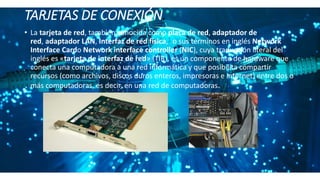 TARJETAS DE CONEXIÓN.
• La tarjeta de red, también conocida como placa de red, adaptador de
red, adaptador LAN, Interfaz de red física,1​ o sus términos en inglés Network
Interface Cardo Network interface controller (NIC), cuya traducción literal del
inglés es «tarjeta de interfaz de red» (TIR), es un componente de hardware que
conecta una computadora a una red informática y que posibilita compartir
recursos (como archivos, discos duros enteros, impresoras e internet) entre dos o
más computadoras, es decir, en una red de computadoras.
 