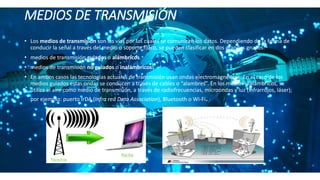 MEDIOS DE TRANSMISIÓN
• Los medios de transmisión son las vías por las cuales se comunican los datos. Dependiendo de la forma de
conducir la señal a través del medio o soporte físico, se pueden clasificar en dos grandes grupos:
• medios de transmisión guiados o alámbricos.
• medios de transmisión no guiados o inalámbricos.
• En ambos casos las tecnologías actuales de transmisión usan ondas electromagnéticas. En el caso de los
medios guiados estas ondas se conducen a través de cables o “alambres”. En los medios inalámbricos, se
utiliza el aire como medio de transmisión, a través de radiofrecuencias, microondas y luz (infrarrojos, láser);
por ejemplo: puerto IrDA (Infra red Data Association), Bluetooth o Wi-Fi.
 