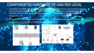 COMPONENTES HARDWARE DE UNA RED LOCAL.
• Una red de área local, red local o LAN (del inglés local área network) es la interconexión de una o
varias computadoras y periféricos. ... El término red local incluye tanto el hardware como el
software necesario para la interconexión de los distintos dispositivos y el tratamiento de la
información.
• El término red local incluye tanto el hardware como el software necesario para la interconexión
de los distintos dispositivos y el tratamiento de la información.
 