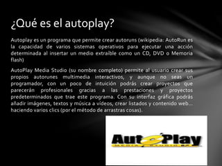 Autoplay es un programa que permite crear autoruns (wikipedia: AutoRun es
la capacidad de varios sistemas operativos para ejecutar una acción
determinada al insertar un medio extraíble como un CD, DVD o Memoria
flash)
AutoPlay Media Studio (su nombre completo) permite al usuario crear sus
propios autorunes multimedia interactivos, y aunque no seas un
programador, con un poco de intuición podrás crear proyectos que
parecerán profesionales gracias a las prestaciones y proyectos
predeterminados que trae este programa. Con su interfaz gráfica podrás
añadir imágenes, textos y música a vídeos, crear listados y contenido web…
haciendo varios clics (por el método de arrastras cosas).
¿Qué es el autoplay?
 