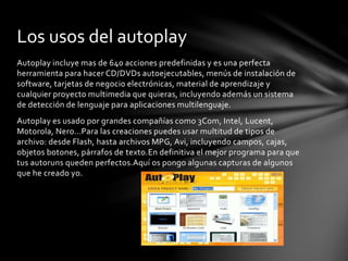 Autoplay incluye mas de 640 acciones predefinidas y es una perfecta
herramienta para hacer CD/DVDs autoejecutables, menús de instalación de
software, tarjetas de negocio electrónicas, material de aprendizaje y
cualquier proyecto multimedia que quieras, incluyendo además un sistema
de detección de lenguaje para aplicaciones multilenguaje.
Autoplay es usado por grandes compañías como 3Com, Intel, Lucent,
Motorola, Nero…Para las creaciones puedes usar multitud de tipos de
archivo: desde Flash, hasta archivos MPG, Avi, incluyendo campos, cajas,
objetos botones, párrafos de texto.En definitiva el mejor programa para que
tus autoruns queden perfectos.Aquí os pongo algunas capturas de algunos
que he creado yo.
Los usos del autoplay
 