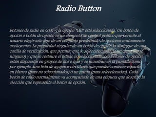 Radio Button
Botones de radio en GTK +; la opción "Cat" está seleccionada. Un botón de
opción o botón de opción es un elemento de control gráfico que permite al
usuario elegir solo uno de un conjunto predefinido de opciones mutuamente
excluyentes. La propiedad singular de un botón de opción lo distingue de una
casilla de verificación, que permite que se seleccione más de un elemento (o
ninguno) y que se restaure el estado no seleccionado. Los botones de opción
están dispuestos en grupos de dos o más y se muestran en la pantalla como,
por ejemplo, una lista de agujeros circulares que pueden contener espacios
en blanco (para no seleccionados) o un punto (para seleccionados). Cada
botón de radio normalmente va acompañado de una etiqueta que describe la
elección que representa el botón de opción.
 