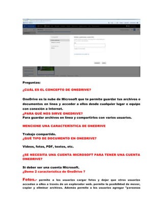 Preguntas:
¿CUÁL ES EL CONCEPTO DE ONEDRIVE?
OneDrive es la nube de Microsoft que te permite guardar tus archivos o
documentos en línea y acceder a ellos desde cualquier lugar o equipo
con conexión a Internet.
¿PARA QUÉ NOS SIRVE ONEDRIVE?
Para guardar archivos en línea y compartirlos con varios usuarios.
MENCIONE UNA CARACTERÍSTICA DE ONEDRIVE
Trabajo compartido.
¿QUÉ TIPO DE DOCUMENTO EN ONEDRIVE?
Videos, fotos, PDF, textos, etc.
¿SE NECESITA UNA CUENTA MICROSOFT PARA TENER UNA CUENTA
ONEDRIVE?
Sí deber ser una cuenta Microsoft.
¿Deme 2 característica de OneDrive ?
Fotos.- permite a los usuarios cargar fotos y dejar que otros usuarios
accedan a ellos a través de un explorador web. permite la posibilidad de mover,
copiar y eliminar archivos. Además permite a los usuarios agregar "personas
 