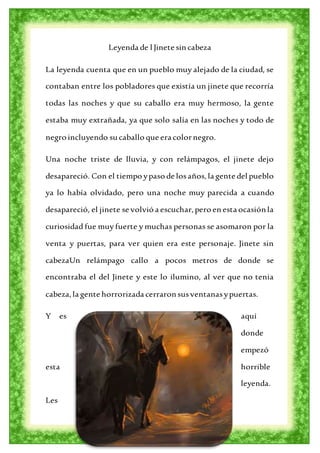 Leyenda de l Jinete sin cabeza
La leyenda cuenta que en un pueblo muy alejado de la ciudad, se
contaban entre los pobladores que existía un jinete que recorría
todas las noches y que su caballo era muy hermoso, la gente
estaba muy extrañada, ya que solo salía en las noches y todo de
negro incluyendo su caballo que era colornegro.
Una noche triste de lluvia, y con relámpagos, el jinete dejo
desapareció. Con el tiempo ypaso de losaños, la gente del pueblo
ya lo había olvidado, pero una noche muy parecida a cuando
desapareció, el jinete se volvió a escuchar,pero en esta ocasión la
curiosidad fue muy fuerte y muchas personas se asomaron por la
venta y puertas, para ver quien era este personaje. Jinete sin
cabezaUn relámpago callo a pocos metros de donde se
encontraba el del Jinete y este lo ilumino, al ver que no tenia
cabeza,la gente horrorizada cerraron susventanasypuertas.
Y es aquí
donde
empezó
esta horrible
leyenda.
Les
 