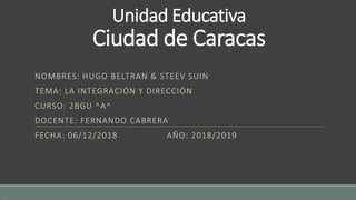 Unidad Educativa
Ciudad de Caracas
NOMBRES: HUGO BELTRAN & STEEV SUIN
TEMA: LA INTEGRACIÓN Y DIRECCIÓN
CURSO: 2BGU ^A^
DOCENTE: FERNANDO CABRERA
FECHA: 06/12/2018 AÑO: 2018/2019
 