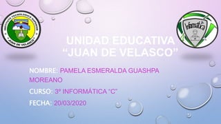 UNIDAD EDUCATIVA
“JUAN DE VELASCO”
NOMBRE: PAMELA ESMERALDA GUASHPA
MOREANO
CURSO: 3º INFORMÁTICA “C”
FECHA: 20/03/2020
 