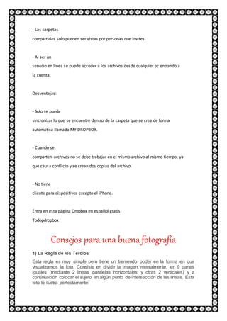- Las carpetas
compartidas solo pueden ser vistas por personas que invites.
- Al ser un
servicio en línea se puede acceder a los archivos desde cualquier pc entrando a
la cuenta.
Desventajas:
- Solo se puede
sincronizar lo que se encuentre dentro de la carpeta que se crea de forma
automática llamada MY DROPBOX.
- Cuando se
comparten archivos no se debe trabajar en el mismo archivo al mismo tiempo, ya
que causa conflicto y se crean dos copias del archivo.
- No tiene
cliente para dispositivos excepto el iPhone.
Entra en esta página Dropbox en español gratis
Todopdropbox
Consejos para una buena fotografía
1) La Regla de los Tercios
Esta regla es muy simple pero tiene un tremendo poder en la forma en que
visualizamos la foto. Consiste en dividir la imagen, mentalmente, en 9 partes
iguales (mediante 2 líneas paralelas horizontales y otras 2 verticales) y a
continuación colocar el sujeto en algún punto de intersección de las líneas. Esta
foto lo ilustra perfectamente:
 